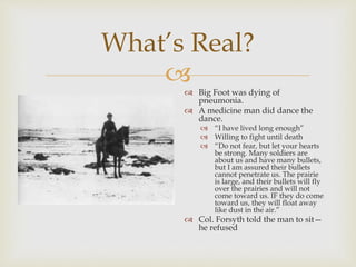 
What’s Real?
 Big Foot was dying of
pneumonia.
 A medicine man did dance the
dance.
 “I have lived long enough”
 Willing to fight until death
 “Do not fear, but let your hearts
be strong. Many soldiers are
about us and have many bullets,
but I am assured their bullets
cannot penetrate us. The prairie
is large, and their bullets will fly
over the prairies and will not
come toward us. IF they do come
toward us, they will float away
like dust in the air.”
 Col. Forsyth told the man to sit—
he refused
 