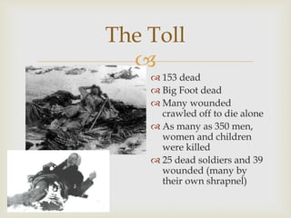 
The Toll
 153 dead
 Big Foot dead
 Many wounded
crawled off to die alone
 As many as 350 men,
women and children
were killed
 25 dead soldiers and 39
wounded (many by
their own shrapnel)
 