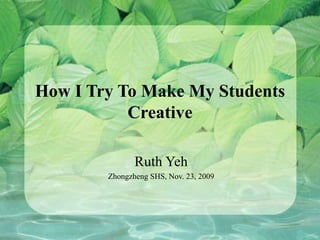 How I Try To Make My Students Creative Ruth Yeh Zhongzheng SHS, Nov. 23, 2009 