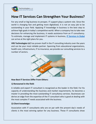 How IT Services Can Strengthen Your Business?
For any small or big business to prosper, IT support plays a potent role. Since the
world is changing fast and getting more digitalized, it is not an easy job to be
outstanding in your field. Applying IT knowledge in business is the best step to
achieve high goals in today’s competitive world. When a company has to take new
decisions for enhancing the business, it needs assistance from an IT consultancy.
To estimate, manage and implement IT systems in business, IT Services in Dubai
can arrive at the right plans for you.
VRS Technologies LLC has proven itself in the IT consulting industry over the years
and can be your most reliable partner. Spanning from educational organizations,
health care, infrastructure, IT to insurance, we provide our consulting services to a
number of sectors.
How Best IT Services Differ From Others:
1) Renowned in the field:
A reliable and expert IT consultant is recognized as the leader in the field. For his
capacity of understanding the business and market requirements, he becomes a
master in providing the most outstanding IT consultancy services. Businesses can
derive an edge from the expertise of the IT consultant who is good at dealing with
the most complex IT needs associated with the business.
2) Client knowledge:
Association with IT consultants who are on par with the present day’s needs of
clients is the most winning option for any business. These IT consultants show
 