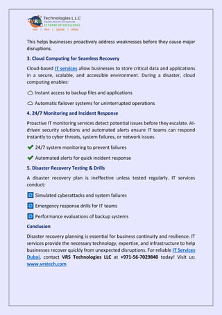 This helps businesses proactively address weaknesses before they cause major
disruptions.
3. Cloud Computing for Seamless Recovery
Cloud-based IT services allow businesses to store critical data and applications
in a secure, scalable, and accessible environment. During a disaster, cloud
computing enables:
Instant access to backup files and applications
Automatic failover systems for uninterrupted operations
4. 24/7 Monitoring and Incident Response
Proactive IT monitoring services detect potential issues before they escalate. AI-
driven security solutions and automated alerts ensure IT teams can respond
instantly to cyber threats, system failures, or network issues.
24/7 system monitoring to prevent failures
Automated alerts for quick incident response
5. Disaster Recovery Testing & Drills
A disaster recovery plan is ineffective unless tested regularly. IT services
conduct:
Simulated cyberattacks and system failures
Emergency response drills for IT teams
Performance evaluations of backup systems
Conclusion
Disaster recovery planning is essential for business continuity and resilience. IT
services provide the necessary technology, expertise, and infrastructure to help
businesses recover quickly from unexpected disruptions. For reliable IT Services
Dubai, contact VRS Technologies LLC at +971-56-7029840 today! Visit us:
www.vrstech.com
 