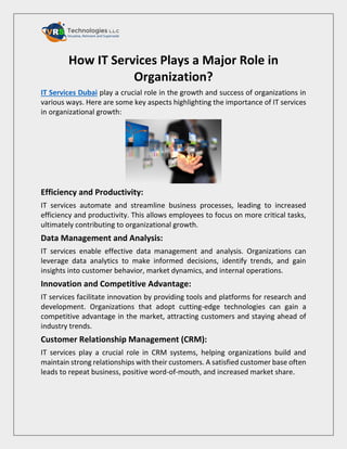 How IT Services Plays a Major Role in
Organization?
IT Services Dubai play a crucial role in the growth and success of organizations in
various ways. Here are some key aspects highlighting the importance of IT services
in organizational growth:
Efficiency and Productivity:
IT services automate and streamline business processes, leading to increased
efficiency and productivity. This allows employees to focus on more critical tasks,
ultimately contributing to organizational growth.
Data Management and Analysis:
IT services enable effective data management and analysis. Organizations can
leverage data analytics to make informed decisions, identify trends, and gain
insights into customer behavior, market dynamics, and internal operations.
Innovation and Competitive Advantage:
IT services facilitate innovation by providing tools and platforms for research and
development. Organizations that adopt cutting-edge technologies can gain a
competitive advantage in the market, attracting customers and staying ahead of
industry trends.
Customer Relationship Management (CRM):
IT services play a crucial role in CRM systems, helping organizations build and
maintain strong relationships with their customers. A satisfied customer base often
leads to repeat business, positive word-of-mouth, and increased market share.
 