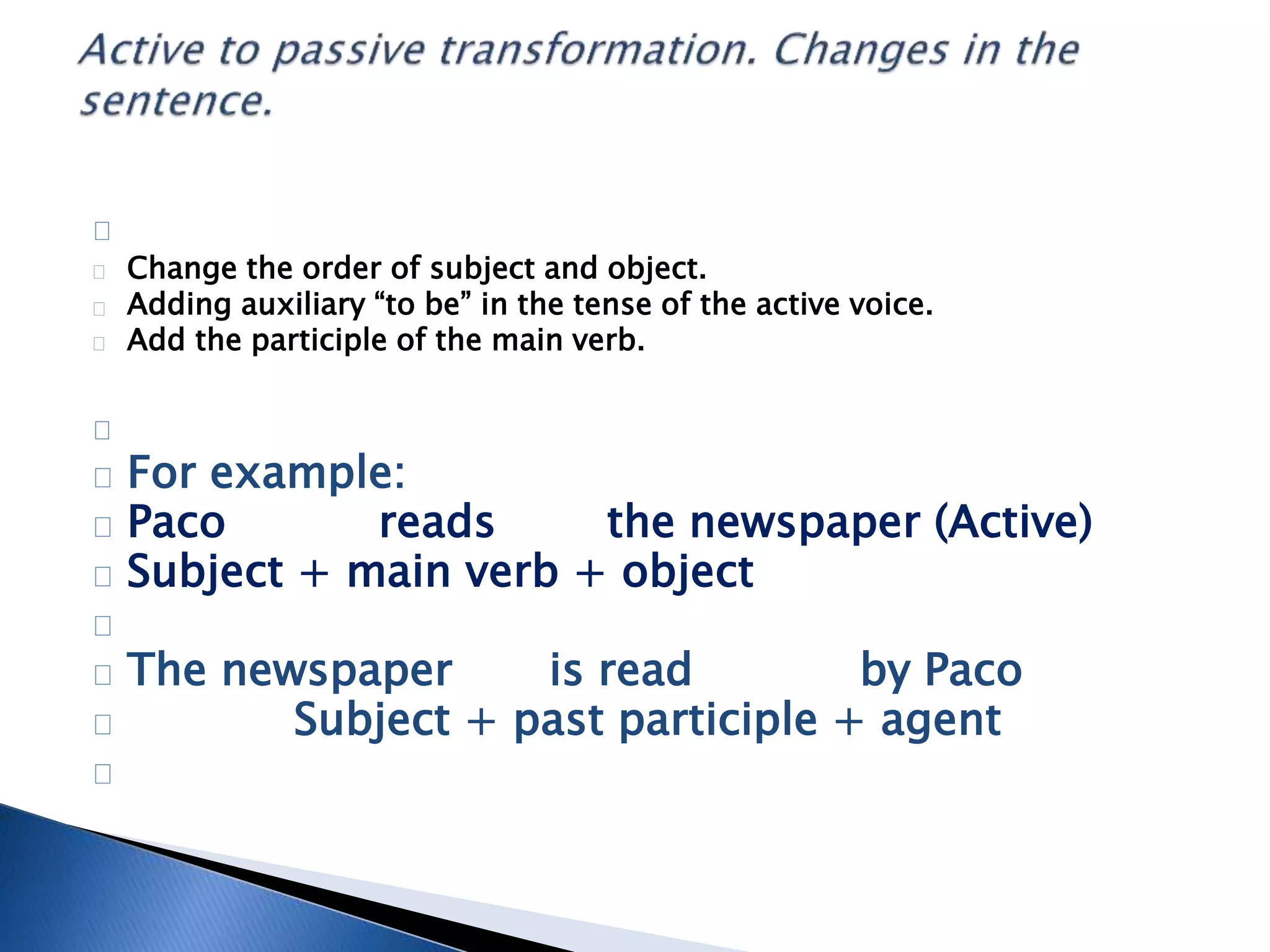 Change the order of subject and object. 
Adding auxiliary “to be” in the tense of the active voice. 
Add the participle of the main verb. 
For example: 
Paco reads the newspaper (Active) 
Subject + main verb + object 
The newspaper is read by Paco 
Subject + past participle + agent 
 