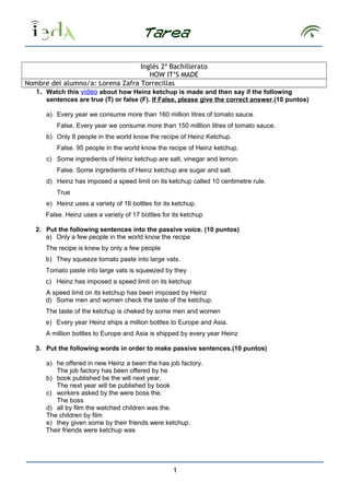 Inglés 2º Bachillerato 
HOW IT’S MADE 
Nombre del alumno/a: Lorena Zafra Torrecillas 
1. Watch this video about how Heinz ketchup is made and then say if the following 
sentences are true (T) or false (F). If False, please give the correct answer.(10 puntos) 
a) Every year we consume more than 160 million litres of tomato sauce. 
False. Every year we consume more than 150 milllion litres of tomato sauce. 
b) Only 8 people in the world know the recipe of Heinz Ketchup. 
False. 95 people in the world know the recipe of Heinz ketchup. 
c) Some ingredients of Heinz ketchup are salt, vinegar and lemon. 
False. Some ingredients of Heinz ketchup are sugar and salt. 
d) Heinz has imposed a speed limit on its ketchup called 10 centimetre rule. 
True 
e) Heinz uses a variety of 16 bottles for its ketchup. 
False. Heinz uses a variety of 17 bottles for its ketchup 
2. Put the following sentences into the passive voice. (10 puntos) 
a) Only a few people in the world know the recipe 
The recipe is knew by only a few people 
b) They squeeze tomato paste into large vats. 
Tomato paste into large vats is squeezed by they 
c) Heinz has imposed a speed limit on its ketchup 
A speed limit on its ketchup has been imposed by Heinz 
d) Some men and women check the taste of the ketchup. 
The taste of the ketchup is cheked by some men and women 
e) Every year Heinz ships a million bottles to Europe and Asia. 
A million bottles to Europe and Asia is shipped by every year Heinz 
3. Put the following words in order to make passive sentences.(10 puntos) 
a) he offered in new Heinz a been the has job factory. 
The job factory has been offered by he 
b) book published be the will next year. 
The next year will be published by book 
c) workers asked by the were boss the. 
The boss 
d) all by film the watched children was the. 
The children by film 
e) they given some by their friends were ketchup. 
Their friends were ketchup was 
1 
 