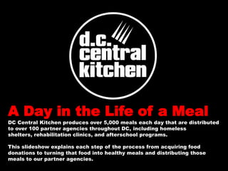 A Day in the Life of a Meal
DC Central Kitchen produces over 5,000 meals each day that are distributed
to over 100 partner agencies throughout DC, including homeless
shelters, rehabilitation clinics, and afterschool programs.

This slideshow explains each step of the process from acquiring food
donations to turning that food into healthy meals and distributing those
meals to our partner agencies.
 