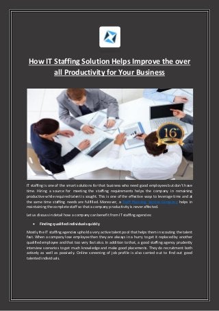 How IT Staffing Solution Helps Improve the over
all Productivity for Your Business
IT staffing is one of the smart solutions for that business who need good employees but don't have
time. Hiring a source for meeting the staffing requirements helps the company in remaining
productive while required talent is sought. This is one of the effective ways to leverage time and at
the same time staffing needs are fulfilled. Moreover, a Staff Planning Service Company helps in
maintaining the complete staff so that a company productivity is never affected.
Let us discuss in detail how a company can benefit from IT staffing agencies:
 Finding qualified individuals quickly
Mostly the IT staffing agencies uphold a very active talent pool that helps them in scouting the talent
fast. When a company lose employee then they are always in a hurry to get it replaced by another
qualified employee and that too very fast also. In addition to that, a good staffing agency prudently
interview scenarios to get much knowledge and make good placements. They do recruitment both
actively as well as passively. Online screening of job profile is also carried out to find out good
talented individuals.
 