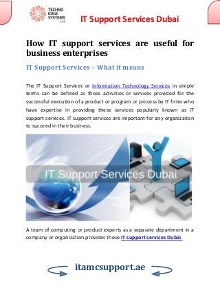 IT Support Services Dubai
itamcsupport.ae
How IT support services are useful for
business enterprises
IT Support Services – What it means
The IT Support Services or Information Technology Services in simple
terms can be defined as those activities or services provided for the
successful execution of a product or program or process by IT firms who
have expertise in providing these services popularly known as IT
support services. IT support services are important for any organization
to succeed in their business.
A team of computing or product experts as a separate department in a
company or organization provides these IT support services Dubai.
 