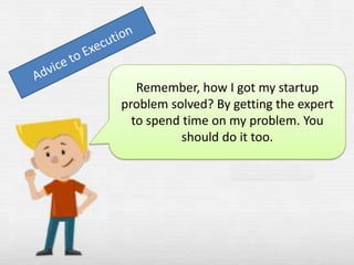 Remember, how I got my startup
problem solved? By getting the expert
to spend time on my problem. You
should do it too.

 