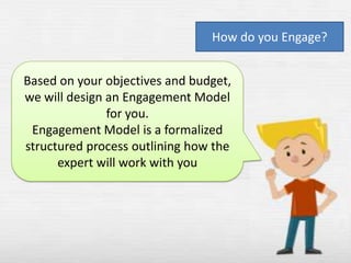 How do you Engage?
Based on your objectives and budget,
we will design an Engagement Model
for you.
Engagement Model is a formalized
structured process outlining how the
expert will work with you

 