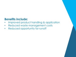Benefits include:
•  Improved product handling & application
•  Reduced waste management costs
•  Reduced opportunity for runoff
 