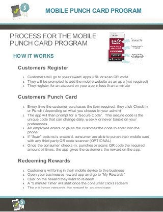 HOW IT WORKS
PROCESS FOR THE MOBILE
PUNCH CARD PROGRAM
Customers Register
1. Customers will go to your reward apps URL or scan QR code
2. They will be prompted to add the mobile website as an app (not required)
3. They register for an account on your app in less than a minute
Customers Punch Card
1. Every time the customer purchases the item required, they click Check in
or Punch (depending on what you choose in your admin)
2. The app will than prompt for a “Secure Code”. This secure code is the
unique code that can change daily, weekly or never based on your
preferences.
3. An employee enters or gives the customer the code to enter into the
phone
4. If “Scan” options is enabled, consumer are able to punch their mobile card
with any third party QR code scanner (OPTIONAL)
5. Once the consumer checks-in, punches or scans QR code the required
amount of times, the app gives the customers the reward on the app.
Redeeming Rewards
1. Customer’s will bring in their mobile device to the business
2. Open your businesses reward app and go to “My Rewards”
3. Click on the reward they want to redeem
4. A “5 minute” timer will start once the consumer clicks redeem
5. The customer presents the reward to an employee
MOBILE PUNCH CARD PROGRAM
 