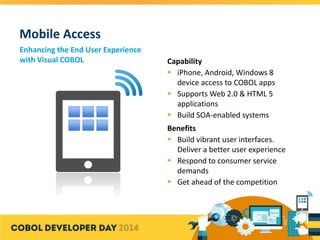 Mobile Access
Enhancing the End User Experience
with Visual COBOL Capability
 iPhone, Android, Windows 8
device access to COBOL apps
 Supports Web 2.0 & HTML 5
applications
 Build SOA-enabled systems
Benefits
 Build vibrant user interfaces.
Deliver a better user experience
 Respond to consumer service
demands
 Get ahead of the competition
 