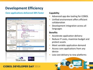 Core applications delivered 30% faster Capability
 Advanced app dev tooling for COBOL
 Unified environment offers efficient
collaboration
 Development integration across all
languages
Benefits
 Accelerate application delivery
 Reduce IT costs, maximize budget and
protect assets
 Meet variable application demand
 Access core applications from any
device
 Low cost delivery to new platforms
Development Efficiency
 
