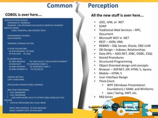 COBOL is over here….
• J2EE, JVM, or .NET
• SOAP
• Traditional Web Services – RPC,
Document
• Microsoft WCF in .NET
• REST – JSON, XML
• RDBMS – SQL Server, Oracle, DB2 LUW
• DB Design – Indexes, Relationships
• Data APIs – ADO.NET, JDBC, ODBC, ESQL
• Stored Procedures
• Structured Programming
• Object Oriented design and concepts
• Browser – ASP.NET, JSP, HTML 5, Jquery
• Mobile – HTML 5
• User Interface Design
• Thick Client
• WPF (Windows Presentation
Foundation) / XAML and Winforms
• Java / Swing, AWT, etc.
• MQ Series
Common Perception
IDENTIFICATION DIVISION.
PROGRAM-ID. PB300SUB.
REMARKS. THIS PROGRAM CALCULATES A MONTHLY PAYMENT
AMOUNT BASED
TERM, PRINCIPAL, AND INTEREST RATE.
ENVIRONMENT DIVISION.
DATA DIVISION.
WORKING-STORAGE SECTION.
01 RUN-LOG-RECORD.
03 RUN-MESSAGE PIC X(40).
03 RUN-DATE PIC X(8).
01 WORKFIELDS.
03 WRK-MESSAGE PIC X(40) VALUE "CALCULATING PAYMENT".
03 WRK-RATE PIC S9(9)V9(9) COMP-3.
03 WRK-PAYMENT PIC S9(9)V9(9) COMP-3.
03 WRK-PAYMENT-A PIC $$,$$$.99.
LINKAGE SECTION.
COPY LOANCOMM.
PROCEDURE DIVISION USING LOANINFO.
000-START-PROCESSING.
* CALL PROGRAMA
* CALL PROGRAMB
* ...AND MANY MORE CALLS TO OTHER COBOL MODULES THAT
PROVIDE
* CRITICAL PROCESSING ON A DAILY BASIS
MOVE WRK-MESSAGE TO RUN-MESSAGE
MOVE CURRENT-DATE TO RUN-DATE
Supported by: C#, Java, Visual Basic, C/C++
All the new stuff is over here...
 