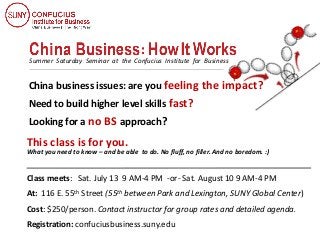 What you need to know – and be able to do. No fluff, no filler. And no boredom. :)
Summer Saturday Seminar at the Confucius Institute for Business
China business issues: are you feeling the impact?
Need to build higher level skills fast?
Looking for a no BS approach?
This class is for you.
Class meets: Sat. July 13 9 AM-4 PM -or- Sat. August 10 9 AM-4 PM
At: 116 E. 55th Street (55th between Park and Lexington, SUNY Global Center)
Cost: $250/person. Contact instructor for group rates and detailed agenda.
Registration: confuciusbusiness.suny.edu
 