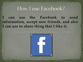 I can use the Facebook to send
information, accept new friends, and also
I can use to share thing that I like it.
 