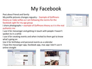 My Facebook
Post about friend and family
My profile pictures changes regualry - Example of Goffmans
theory as I take selfies as I am following the norms for the
facebook sight for my age group
I share photographs – example of Goffmans theory as it is the real
authentic me
I use it for messenger and getting in touch with people I haven’t
spoken to in a while
I use it for creating events and when invited to them get to know
what's going on
Use it for birthdays and personal events as a calendar
I have the messenger app, facebook app, mac app I don’t use it
online straight
 