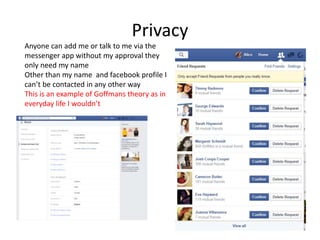 Privacy
Anyone can add me or talk to me via the
messenger app without my approval they
only need my name
Other than my name and facebook profile I
can’t be contacted in any other way
This is an example of Goffmans theory as in
everyday life I wouldn’t
 