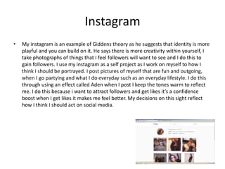 Instagram
• My instagram is an example of Giddens theory as he suggests that identity is more
playful and you can build on it. He says there is more creativity within yourself, I
take photographs of things that I feel followers will want to see and I do this to
gain followers. I use my instagram as a self project as I work on myself to how I
think I should be portrayed. I post pictures of myself that are fun and outgoing,
when I go partying and what I do everyday such as an everyday lifestyle. I do this
through using an effect called Aden when I post I keep the tones warm to reflect
me. I do this because i want to attract followers and get likes it’s a confidence
boost when I get likes it makes me feel better. My decisions on this sight reflect
how I think I should act on social media.
 