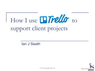 © 2015 Copyright ISC Ltd.
How I use to
support client projects
Ian J Seath
 