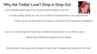 Why the Twitter Love? Drop in Drop Out
I have limited head space for research (and limited time too)
I’m also pretty lonely as one of a handful of researchers in my department
Twitter gives me the chance to drop in and out of the research headspace
I can in a second get an overview of what everyone else in my field is up to
(What ever field that happens to be today)
Sometimes it also give me a break to see what’s happening outside of my field
 