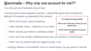 @wormella – Why only one account for me??
(I’ve only got one Facebook account too)
I love the points where tweeters overlap, or those little gems that emerge from
talking to the person as opposed to the persona.
- Which isn't to say I tweet everything
- I often retweet things – depends on my mood
- What I actually put online is carefully curated
- I don’t use it for directly marketing things like our courses or social groups
- I don’t use any social media for negative posts, ever
I strongly believe in an authentic voice on social media, as you would in real life
I’m rubbish at taking selfies
I take a lot of pictures of food (but not
good ones)
I don’t tend to let games etc post to
twitter
 