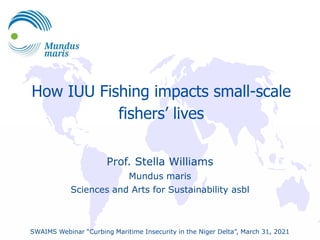 How IUU Fishing impacts small-scale
fishers’ lives
Prof. Stella Williams
Mundus maris
Sciences and Arts for Sustainability asbl
SWAIMS Webinar “Curbing Maritime Insecurity in the Niger Delta”, March 31, 2021
 