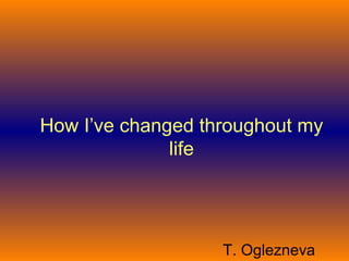 How I’ve changed throughout my
              life




                   T. Oglezneva
 