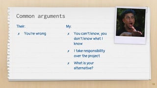 Common arguments
Their:
✗ You’re wrong
My:
✗ You can’t know, you
don’t know what I
know
✗ I take responsibility
over the project
✗ What is your
alternative?
10
 