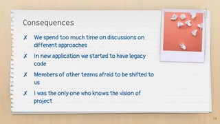 Consequences
✗ We spend too much time on discussions on
different approaches
✗ In new application we started to have legacy
code
✗ Members of other teams afraid to be shifted to
us
✗ I was the only one who knows the vision of
project
14
 