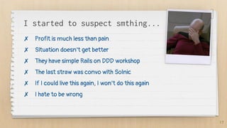 I started to suspect smthing...
✗ Profit is much less than pain
✗ Situation doesn’t get better
✗ They have simple Rails on DDD workshop
✗ The last straw was convo with Solnic
✗ If I could live this again, I won’t do this again
✗ I hate to be wrong
17
 