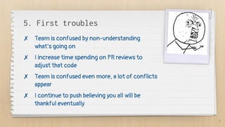 5. First troubles
✗ Team is confused by non-understanding
what’s going on
✗ I increase time spending on PR reviews to
adjust that code
✗ Team is confused even more, a lot of conflicts
appear
✗ I continue to push believing you all will be
thankful eventually
7
 