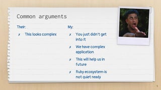 Common arguments
Their:
✗ This looks complex
My:
✗ You just didn’t get
into it
✗ We have complex
application
✗ This will help us in
future
✗ Ruby ecosystem is
not quiet ready
9
 