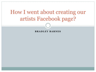 B R A D L E Y B A R N E S
How I went about creating our
artists Facebook page?
 