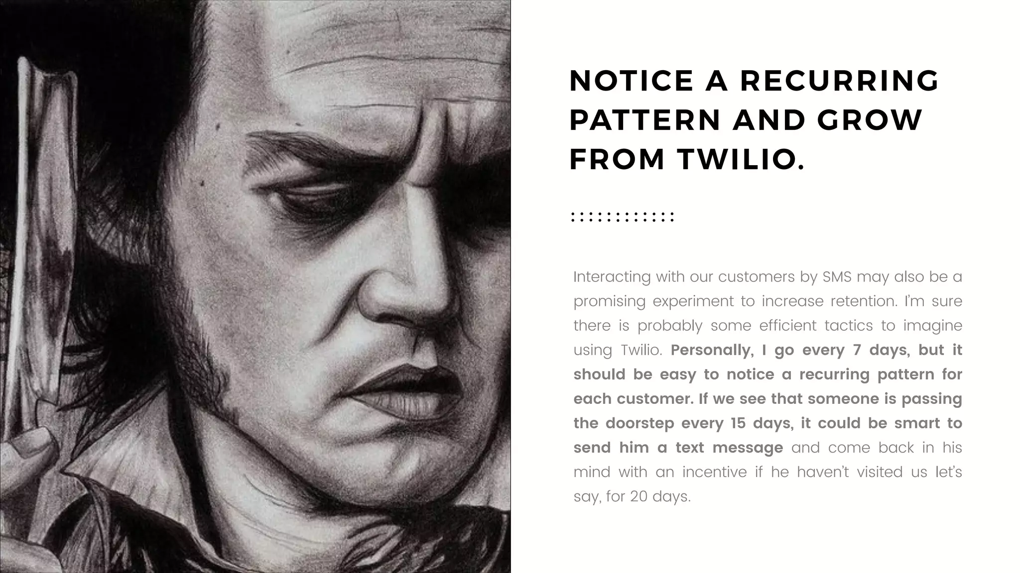 NOTICE A RECURRING
PATTERN AND GROW
FROM TWILIO.
Interacting with our customers by SMS may also be a
promising experiment to increase retention. I’m sure
there is probably some efficient tactics to imagine
using Twilio. Personally, I go every 7 days, but it
should be easy to notice a recurring pattern for
each customer. If we see that someone is passing
the doorstep every 15 days, it could be smart to
send him a text message and come back in his
mind with an incentive if he haven’t visited us let’s
say, for 20 days.
 