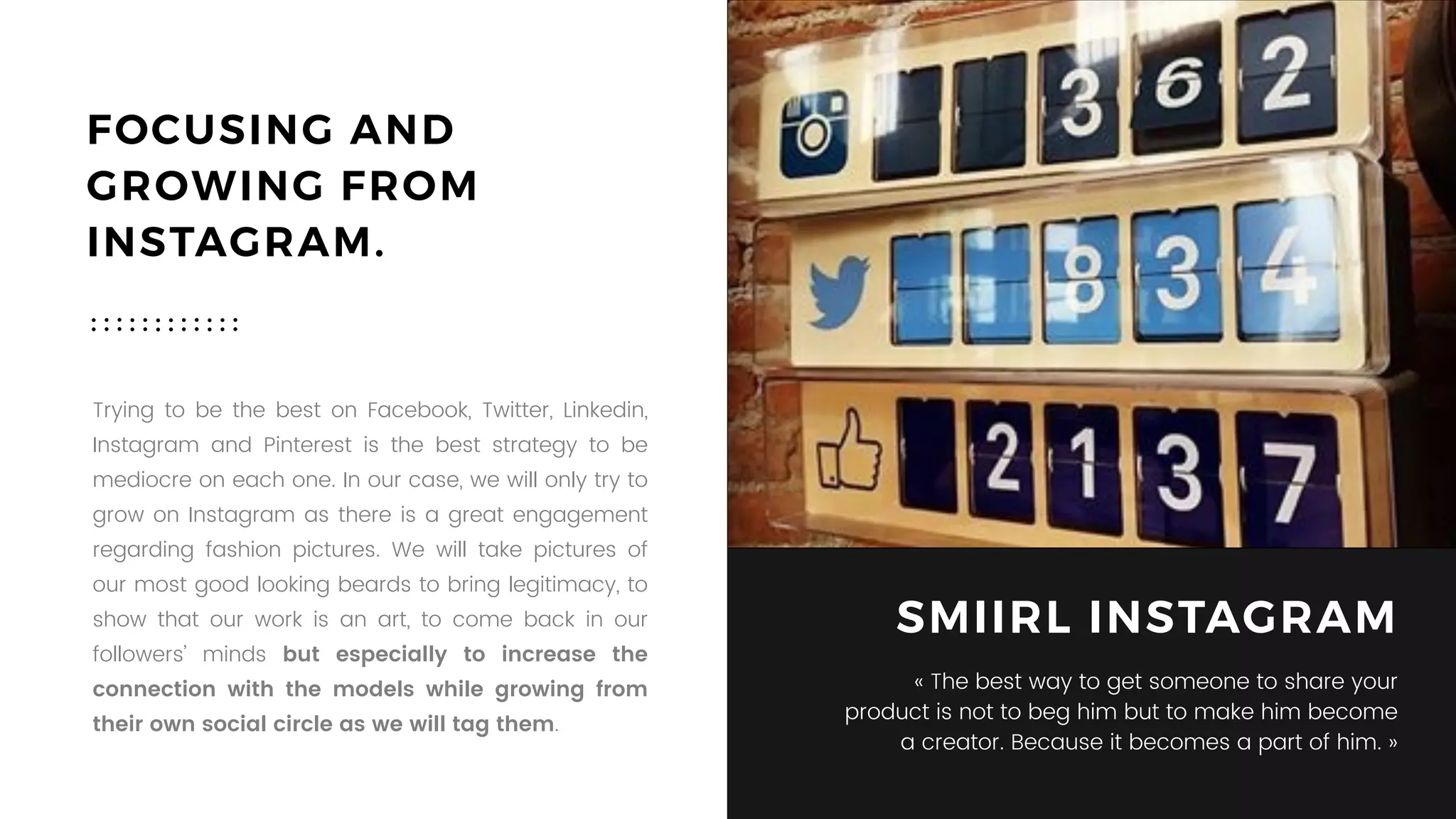FOCUSING AND
GROWING FROM
INSTAGRAM.
Trying to be the best on Facebook, Twitter, Linkedin,
Instagram and Pinterest is the best strategy to be
mediocre on each one. In our case, we will only try to
grow on Instagram as there is a great engagement
regarding fashion pictures. We will take pictures of
our most good looking beards to bring legitimacy, to
show that our work is an art, to come back in our
followers’ minds but especially to increase the
connection with the models while growing from
their own social circle as we will tag them.
SMIIRL INSTAGRAM
« The best way to get someone to share your
product is not to beg him but to make him become
a creator. Because it becomes a part of him. »
 