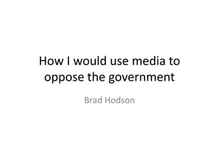 How I would use media to
oppose the government
Brad Hodson
 