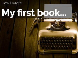 How I wrote
My ﬁrst book...
 