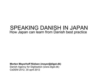 SPEAKING DANISH IN JAPAN
How Japan can learn from Danish best practice




Morten Meyerhoff Nielsen (meyer@digst.dk)
Danish Agency for Digitisation (www.digst.dk)
CeDEM 2012, 30 april 2012
 