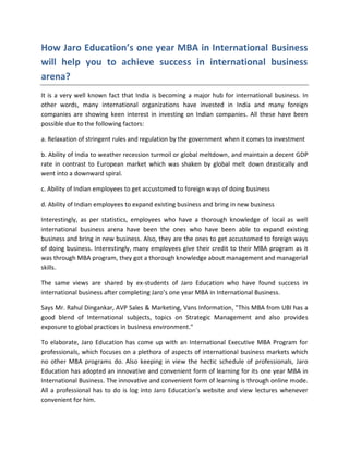 How Jaro Education’s one year MBA in International Business
will help you to achieve success in international business
arena?
It is a very well known fact that India is becoming a major hub for international business. In
other words, many international organizations have invested in India and many foreign
companies are showing keen interest in investing on Indian companies. All these have been
possible due to the following factors:

a. Relaxation of stringent rules and regulation by the government when it comes to investment

b. Ability of India to weather recession turmoil or global meltdown, and maintain a decent GDP
rate in contrast to European market which was shaken by global melt down drastically and
went into a downward spiral.

c. Ability of Indian employees to get accustomed to foreign ways of doing business

d. Ability of Indian employees to expand existing business and bring in new business

Interestingly, as per statistics, employees who have a thorough knowledge of local as well
international business arena have been the ones who have been able to expand existing
business and bring in new business. Also, they are the ones to get accustomed to foreign ways
of doing business. Interestingly, many employees give their credit to their MBA program as it
was through MBA program, they got a thorough knowledge about management and managerial
skills.

The same views are shared by ex-students of Jaro Education who have found success in
international business after completing Jaro’s one year MBA in International Business.

Says Mr. Rahul Dingankar, AVP Sales & Marketing, Vans Information, "This MBA from UBI has a
good blend of International subjects, topics on Strategic Management and also provides
exposure to global practices in business environment."

To elaborate, Jaro Education has come up with an International Executive MBA Program for
professionals, which focuses on a plethora of aspects of international business markets which
no other MBA programs do. Also keeping in view the hectic schedule of professionals, Jaro
Education has adopted an innovative and convenient form of learning for its one year MBA in
International Business. The innovative and convenient form of learning is through online mode.
All a professional has to do is log into Jaro Education’s website and view lectures whenever
convenient for him.
 