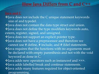 Java and C
Java does not include the C unique statement keywords
size of and typedef.
Java does not contain the data type struct and union.
Java does not define the type modifiers keywords auto,
extern, register, signed, and unsigned.
Java does not support an explicit pointer type.
Java does not have a preprocessor and therefore we
cannot use # define, # include, and # ifdef statements.
Java requires that the functions with no arguments must
be declared with empty parenthesis and not with the void
keyword as done in C.
Java adds new operators such as instanceof and >>>.
Java adds labelled break and continue statements.
Java adds many features required for object-oriented
programming.
 