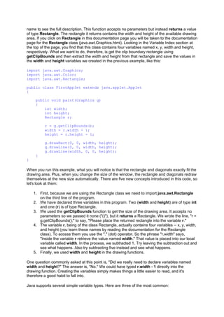 name to see the full description. This function accepts no parameters but instead returns a value
of type Rectangle. The rectangle it returns contains the width and height of the available drawing
area. If you click on Rectangle in this documentation page you will be taken to the documentation
page for the Rectangle class (java.awt.Graphics.html). Looking in the Variable Index section at
the top of the page, you find that this class contains four variables named x, y, width and height,
respectively. What we want to do, therefore, is get the clip boundary rectangle using
getClipBounds and then extract the width and height from that rectangle and save the values in
the width and height variables we created in the previous example, like this:
import java.awt.Graphics;
import java.awt.Color;
import java.awt.Rectangle;
public class FirstApplet extends java.applet.Applet
{
public void paint(Graphics g)
{
int width;
int height;
Rectangle r;
r = g.getClipBounds();
width = r.width - 1;
height = r.height - 1;
g.drawRect(0, 0, width, height);
g.drawLine(0, 0, width, height);
g.drawLine(width, 0, 0, height);
}
}
When you run this example, what you will notice is that the rectangle and diagonals exactly fit the
drawing area. Plus, when you change the size of the window, the rectangle and diagonals redraw
themselves at the new size automatically. There are five new concepts introduced in this code, so
let's look at them:
1. First, because we are using the Rectangle class we need to import java.awt.Rectangle
on the third line of the program.
2. We have declared three variables in this program. Two (width and height) are of type int
and one (r) is of type Rectangle.
3. We used the getClipBounds function to get the size of the drawing area. It accepts no
parameters so we passed it none ("()"), but it returns a Rectangle. We wrote the line, "r =
g.getClipBounds();" to say, "Please place the returned rectangle into the variable r."
4. The variable r, being of the class Rectangle, actually contains four variables -- x, y, width,
and height (you learn these names by reading the documentation for the Rectangle
class). To access them you use the "." (dot) operator. So the phrase "r.width" says,
"Inside the variable r retrieve the value named width." That value is placed into our local
variable called width. In the process, we subtracted 1. Try leaving the subtraction out and
see what happens. Also try subtracting five instead and see what happens.
5. Finally, we used width and height in the drawing functions.
One question commonly asked at this point is, "Did we really need to declare variables named
width and height?" The answer is, "No." We could have typed r.width - 1 directly into the
drawing function. Creating the variables simply makes things a little easier to read, and it's
therefore a good habit to fall into.
Java supports several simple variable types. Here are three of the most common:
 