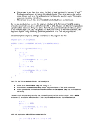 • If the answer is yes, then Java enters the block of code bracketed by braces -- "{" and "}".
The looping part occurs at the end of the block of code. When Java reaches the ending
brace, it loops back up to the while statement and asks the question again. This looping
sequence may occur many times.
• If the answer is no, it skips over the code bracketed by braces and continues.
So you can see that when you run this program, initially y is 10. Ten is less than 210, so Java
enters the block in braces, draws a line from (10,10) to (210, 10), sets y to 35 and then goes back
up to the while statement. Thirty-five is less than 210, so Java enters the block in braces, draws
a line from (10,35) to (210, 35), sets y to 60 and then goes back up to the while statement. This
sequence repeats until y eventually gets to be greater than 210. Then the program quits.
We can complete our grid by adding a second loop to the program, like this:
import java.awt.Graphics;
public class FirstApplet extends java.applet.Applet
{
public void paint(Graphics g)
{
int x, y;
y = 10;
while (y <= 210)
{
g.drawLine(10, y, 210, y);
y = y + 25;
}
x = 10;
while (x <= 210)
{
g.drawLine(x, 10, x, 210);
x = x + 25;
}
}
}
You can see that a while statement has three parts:
• There is an initialization step that sets y to 10.
• Then there is an evaluation step inside the parentheses of the while statement.
• Then, somewhere in the while statement there is an increment step that increases the
value of y.
Java supports another way of doing the same thing that is a little more compact than a while
statement. It is called a for statement. If you have a while statement that looks like this:
y = 10;
while (y <= 210)
{
g.drawLine(10, y, 210, y);
y = y + 25;
}
then the equivalent for statement looks like this:
for (y = 10; y <= 210; y = y + 25)
{
 