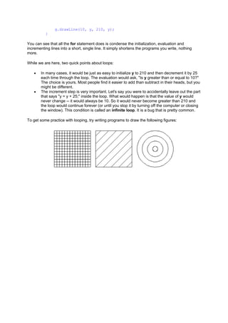g.drawLine(10, y, 210, y);
}
You can see that all the for statement does is condense the initialization, evaluation and
incrementing lines into a short, single line. It simply shortens the programs you write, nothing
more.
While we are here, two quick points about loops:
• In many cases, it would be just as easy to initialize y to 210 and then decrement it by 25
each time through the loop. The evaluation would ask, "Is y greater than or equal to 10?"
The choice is yours. Most people find it easier to add than subtract in their heads, but you
might be different.
• The increment step is very important. Let's say you were to accidentally leave out the part
that says "y = y + 25;" inside the loop. What would happen is that the value of y would
never change -- it would always be 10. So it would never become greater than 210 and
the loop would continue forever (or until you stop it by turning off the computer or closing
the window). This condition is called an infinite loop. It is a bug that is pretty common.
To get some practice with looping, try writing programs to draw the following figures:
 