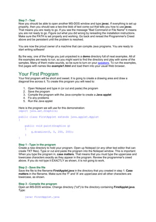 Step 7 - Test
Now you should be able to open another MS-DOS window and type javac. If everything is set up
properly, then you should see a two-line blob of text come out that tells you how to use javac.
That means you are ready to go. If you see the message "Bad Command or File Name" it means
you are not ready to go. Figure out what you did wrong by rereading the installation instructions.
Make sure the PATH is set properly and working. Go back and reread the Programmer's Creed
above and be persistent until the problem is resolved.
You are now the proud owner of a machine that can compile Java programs. You are ready to
start writing software!
By the way, one of the things you just unpacked is a demo directory full of neat examples. All of
the examples are ready to run, so you might want to find the directory and play with some of the
samples. Many of them make sounds, so be sure to turn on your speakers. To run the examples,
find pages with names like example1.html and load them into your usual Web browser.
Your First Program
Your first program will be short and sweet. It is going to create a drawing area and draw a
diagonal line across it. To create this program you will need to:
1. Open Notepad and type in (or cut and paste) the program
2. Save the program
3. Compile the program with the Java compiler to create a Java applet
4. Fix any problems
5. Run the Java applet
Here is the program we will use for this demonstration:
import java.awt.Graphics;
public class FirstApplet extends java.applet.Applet
{
public void paint(Graphics g)
{
g.drawLine(0, 0, 200, 200);
}
}
Step 1 - Type in the program
Create a new directory to hold your program. Open up Notepad (or any other text editor that can
create TXT files). Type or cut and paste the program into the Notepad window. This is important:
When you type the program in, case matters. That means that you must type the uppercase and
lowercase characters exactly as they appear in the program. Review the programmer's creed
above. If you do not type it EXACTLY as shown, it is not going to work.
Step 2 - Save the file
Save the file to the filename FirstApplet.java in the directory that you created in step 1. Case
matters in the filename. Make sure the 'F' and 'A' are uppercase and all other characters are
lowercase, as shown.
Step 3 - Compile the program
Open an MS-DOS window. Change directory ("cd") to the directory containing FirstApplet.java.
Type:
javac FirstApplet.java
 