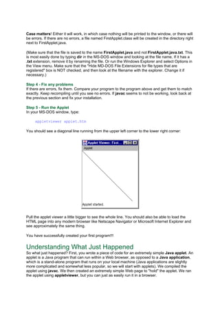 Case matters! Either it will work, in which case nothing will be printed to the window, or there will
be errors. If there are no errors, a file named FirstApplet.class will be created in the directory right
next to FirstApplet.java.
(Make sure that the file is saved to the name FirstApplet.java and not FirstApplet.java.txt. This
is most easily done by typing dir in the MS-DOS window and looking at the file name. If it has a
.txt extension, remove it by renaming the file. Or run the Windows Explorer and select Options in
the View menu. Make sure that the "Hide MD-DOS File Extensions for file types that are
registered" box is NOT checked, and then look at the filename with the explorer. Change it if
necessary.)
Step 4 - Fix any problems
If there are errors, fix them. Compare your program to the program above and get them to match
exactly. Keep recompiling until you see no errors. If javac seems to not be working, look back at
the previous section and fix your installation.
Step 5 - Run the Applet
In your MS-DOS window, type:
appletviewer applet.htm
You should see a diagonal line running from the upper left corner to the lower right corner:
Pull the applet viewer a little bigger to see the whole line. You should also be able to load the
HTML page into any modern browser like Netscape Navigator or Microsoft Internet Explorer and
see approximately the same thing.
You have successfully created your first program!!!
Understanding What Just Happened
So what just happened? First, you wrote a piece of code for an extremely simple Java applet. An
applet is a Java program that can run within a Web browser, as opposed to a Java application,
which is a stand-alone program that runs on your local machine (Java applications are slightly
more complicated and somewhat less popular, so we will start with applets). We compiled the
applet using javac. We then created an extremely simple Web page to "hold" the applet. We ran
the applet using appletviewer, but you can just as easily run it in a browser.
 