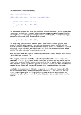 The program itself is about 10 lines long:
import java.awt.Graphics;
public class FirstApplet extends java.applet.Applet
{
public void paint(Graphics g)
{
g.drawLine(0, 0, 200, 200);
}
}
This is about the simplest Java applet you can create. To fully understand it you will have to learn
a fair amount, particularly in the area of object oriented programming techniques. Since I am
assuming that you have zero programming experience, what I would like you to do is focus your
attention on just one line in this program for the moment:
g.drawLine(0, 0, 200, 200);
This is the line in this program that does the work. It draws the diagonal line. The rest of the
program is scaffolding that supports that one line, and we can ignore the scaffolding for the
moment. What happened here was that we told the computer to draw one line from the upper left
hand corner (0,0) to the bottom right hand corner (200, 200). The computer drew it just like we
told it to. That is the essence of computer programming!
(Note also that in the HTML page, we set the size of the applet's window in step 5 above to have
a width of 200 and a height of 200.)
In this program, we called a method (a.k.a. function) called drawLine and we passed it four
parameters (0, 0, 200, 200). The line ends in a semicolon. The semicolon acts like the period at
the end of the sentence. The line begins with g., signifying that we want to call the method named
drawLine on the specific object named g (which you can see one line up is of the class Graphics
-- we will get into classes and methods of classes in much more detail later in this article).
A method is simply a command -- it tells the computer to do something. In this case, drawLine
tells the computer to draw a line between the points specified: (0, 0) and (200, 200). You can
think of the window as having its 0,0 coordinate in the upper left corner, with positive X and Y
axes extending to the right and down. Each dot on the screen (each pixel) is one increment on
the scale.
 