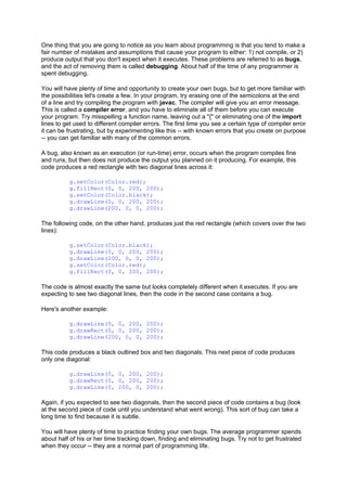 One thing that you are going to notice as you learn about programming is that you tend to make a
fair number of mistakes and assumptions that cause your program to either: 1) not compile, or 2)
produce output that you don't expect when it executes. These problems are referred to as bugs,
and the act of removing them is called debugging. About half of the time of any programmer is
spent debugging.
You will have plenty of time and opportunity to create your own bugs, but to get more familiar with
the possibilities let's create a few. In your program, try erasing one of the semicolons at the end
of a line and try compiling the program with javac. The compiler will give you an error message.
This is called a compiler error, and you have to eliminate all of them before you can execute
your program. Try misspelling a function name, leaving out a "{" or eliminating one of the import
lines to get used to different compiler errors. The first time you see a certain type of compiler error
it can be frustrating, but by experimenting like this -- with known errors that you create on purpose
-- you can get familiar with many of the common errors.
A bug, also known as an execution (or run-time) error, occurs when the program compiles fine
and runs, but then does not produce the output you planned on it producing. For example, this
code produces a red rectangle with two diagonal lines across it:
g.setColor(Color.red);
g.fillRect(0, 0, 200, 200);
g.setColor(Color.black);
g.drawLine(0, 0, 200, 200);
g.drawLine(200, 0, 0, 200);
The following code, on the other hand, produces just the red rectangle (which covers over the two
lines):
g.setColor(Color.black);
g.drawLine(0, 0, 200, 200);
g.drawLine(200, 0, 0, 200);
g.setColor(Color.red);
g.fillRect(0, 0, 200, 200);
The code is almost exactly the same but looks completely different when it executes. If you are
expecting to see two diagonal lines, then the code in the second case contains a bug.
Here's another example:
g.drawLine(0, 0, 200, 200);
g.drawRect(0, 0, 200, 200);
g.drawLine(200, 0, 0, 200);
This code produces a black outlined box and two diagonals. This next piece of code produces
only one diagonal:
g.drawLine(0, 0, 200, 200);
g.drawRect(0, 0, 200, 200);
g.drawLine(0, 200, 0, 200);
Again, if you expected to see two diagonals, then the second piece of code contains a bug (look
at the second piece of code until you understand what went wrong). This sort of bug can take a
long time to find because it is subtle.
You will have plenty of time to practice finding your own bugs. The average programmer spends
about half of his or her time tracking down, finding and eliminating bugs. Try not to get frustrated
when they occur -- they are a normal part of programming life.
 