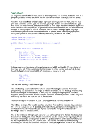 Variables
All programs use variables to hold pieces of data temporarily. For example, if at some point in a
program you ask a user for a number, you will store it in a variable so that you can use it later.
Variables must be defined (or declared) in a program before you can use them, and you must
give each variable a specific type. For example, you might declare one variable to have a type
that allows it to hold numbers, and another variable to have a type that allows it to hold a person's
name. (Because Java requires you to specifically define variables before you use them and state
the type of value you plan to store in a variable, Java is called a strongly typed language.
Certain languages don't have these requirements. In general, when creating large programs,
strong typing tends to reduce the number of programming errors that you make.)
import java.awt.Graphics;
import java.awt.Color;
public class FirstApplet extends java.applet.Applet
{
public void paint(Graphics g)
{
int width = 200;
int height = 200;
g.drawRect(0, 0, width, height);
g.drawLine(0, 0, width, height);
g.drawLine(width, 0, 0, height);
}
}
In this program, we have declared two variables named width and height. We have declared
their type to be int. An int variable can hold an integer (a whole number such as 1, 2, 3). We
have initialized both variables to 200. We could just as easily have said:
int width;
width = 200;
int height;
height = 200;
The first form is simply a bit quicker to type.
The act of setting a variable to its first value is called initializing the variable. A common
programming bug occurs when you forget to initialize a variable. To see that bug, try eliminating
the initialization part of the code (the "= 200" part) and recompile the program to see what
happens. What you will find is that the compiler complains about this problem. That's a very nice
feature, by the way. It will save you lots of wasted time.
There are two types of variables in Java -- simple (primitive) variables and classes.
The int type is simple. The variable can hold a number. That is all that it can do. You declare an
int , set it to a value and use it. Classes, on the other hand, can contain multiple parts and have
methods that make them easier to use. A good example of a straightforward class is the
Rectangle class, so let's start with it.
One of the limitations of the program we have been working on so far is the fact that it assumes
the window is 200 by 200 pixels. What if we wanted to ask the window, "How big are you?," and
then size our rectangle and diagonals to fit? If you go back and look on the documentation page
for the Graphics class (java.awt.Graphics.html -- the file that lists all the available drawing
functions), you will see that one of the functions is called getClipBounds. Click on this function
 