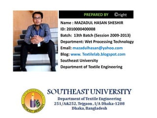 Name : MAZADUL HASAN SHESHIR
ID: 2010000400008
Batch: 13th Batch (Session 2009-2013)
Department: Wet Processing Technology
Email: mazadulhasan@yahoo.com
Blog: www. Textilelab.blogspot.com
Southeast University
Department of Textile Engineering
PREPARED BY ©right
 